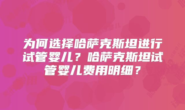 为何选择哈萨克斯坦进行试管婴儿？哈萨克斯坦试管婴儿费用明细？