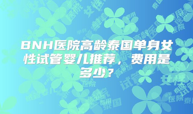 BNH医院高龄泰国单身女性试管婴儿推荐,费用是多少?
