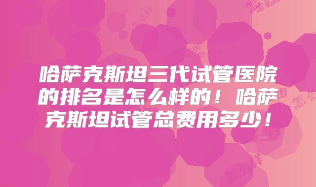 哈萨克斯坦三代试管医院的排名是怎么样的！哈萨克斯坦试管总费用多少！