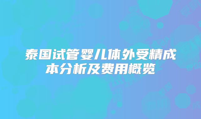 泰国试管婴儿体外受精成本分析及费用概览