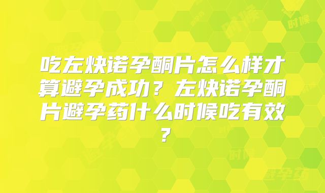 吃左炔诺孕酮片怎么样才算避孕成功?左炔诺孕酮片避孕药什么时候吃有效?