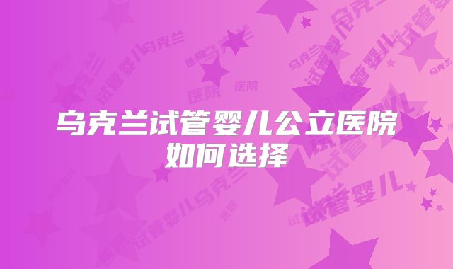 乌克兰试管婴儿公立医院如何选择
