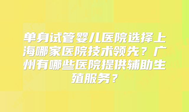 单身试管婴儿医院选择上海哪家医院技术领先？广州有哪些医院提供辅助生殖服务？