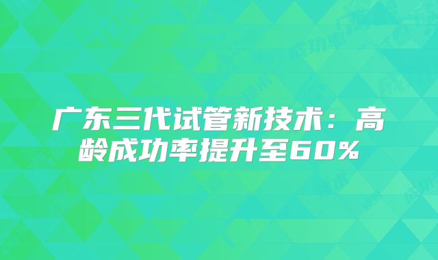 广东三代试管新技术：高龄成功率提升至60%