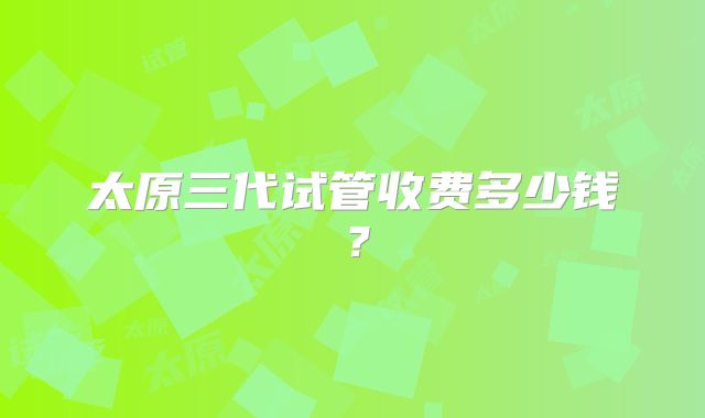 太原三代试管收费多少钱？