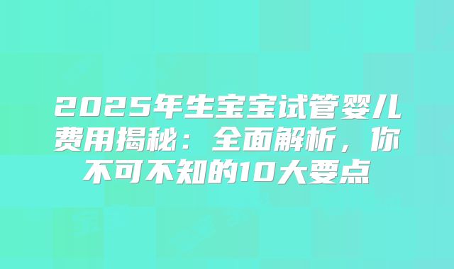 2025年生宝宝试管婴儿费用揭秘：全面解析，你不可不知的10大要点