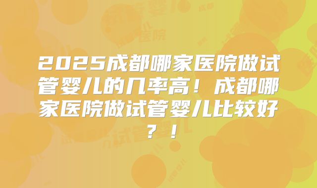 2025成都哪家医院做试管婴儿的几率高！成都哪家医院做试管婴儿比较好？！