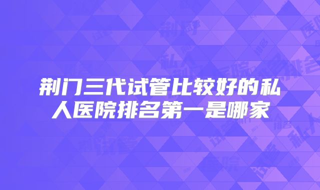荆门三代试管比较好的私人医院排名第一是哪家