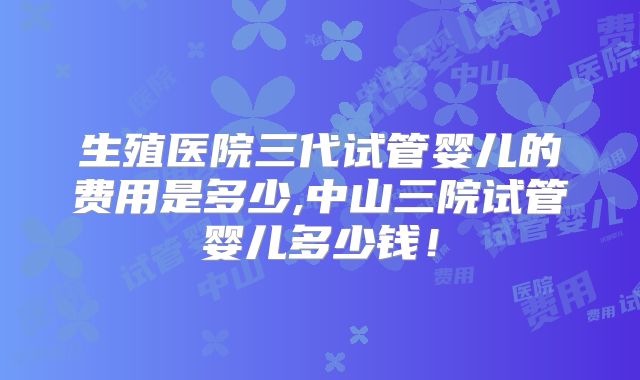 生殖医院三代试管婴儿的费用是多少,中山三院试管婴儿多少钱！