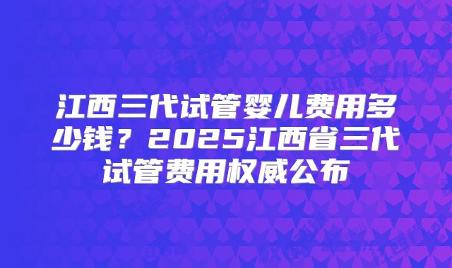 江西三代试管婴儿费用多少钱？2025江西省三代试管费用权威公布