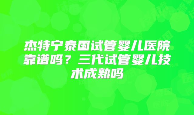 杰特宁泰国试管婴儿医院靠谱吗？三代试管婴儿技术成熟吗