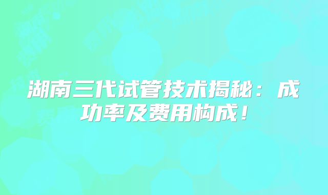 湖南三代试管技术揭秘:成功率及费用构成!