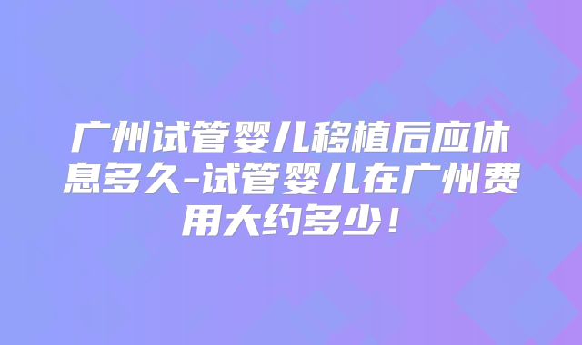 广州试管婴儿移植后应休息多久-试管婴儿在广州费用大约多少！