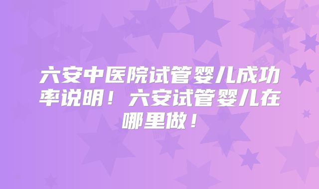 六安中医院试管婴儿成功率说明！六安试管婴儿在哪里做！
