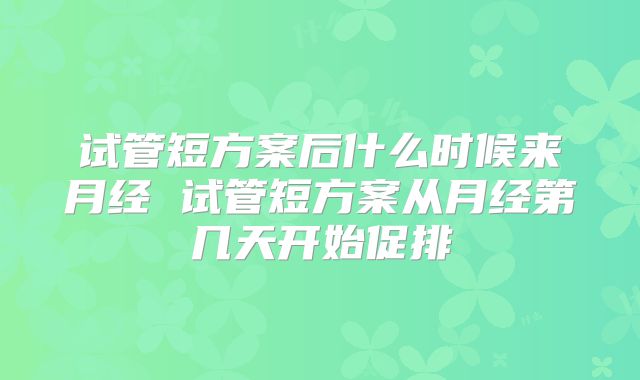 试管短方案后什么时候来月经 试管短方案从月经第几天开始促排