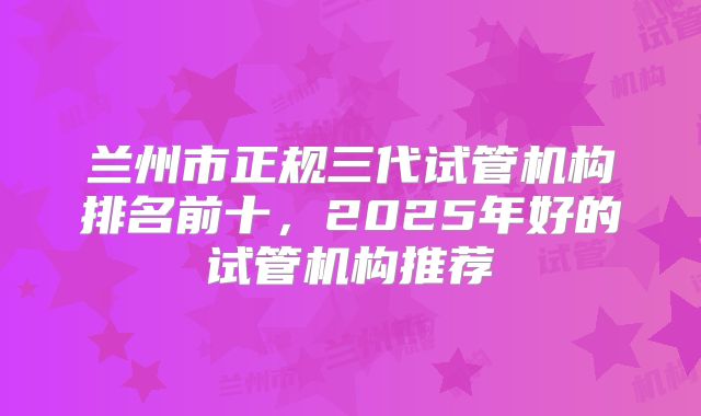 兰州市正规三代试管机构排名前十，2025年好的试管机构推荐