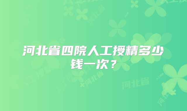 河北省四院人工授精多少钱一次？