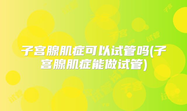 子宫腺肌症可以试管吗(子宫腺肌症能做试管)