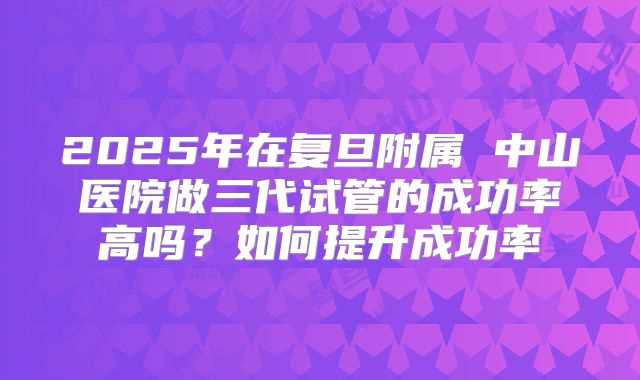 2025年在复旦附属 中山医院做三代试管的成功率高吗?如何提升成功率