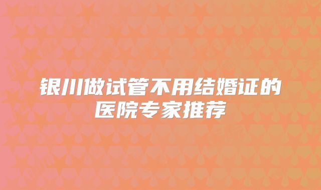 银川做试管不用结婚证的医院专家推荐