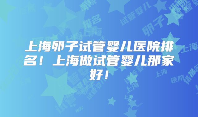 上海卵子试管婴儿医院排名!上海做试管婴儿那家好!
