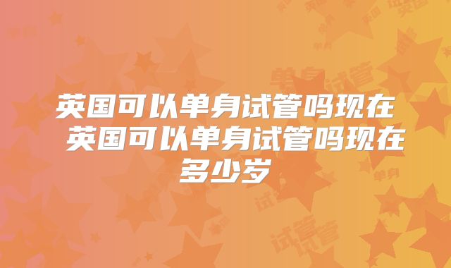 英国可以单身试管吗现在 英国可以单身试管吗现在多少岁