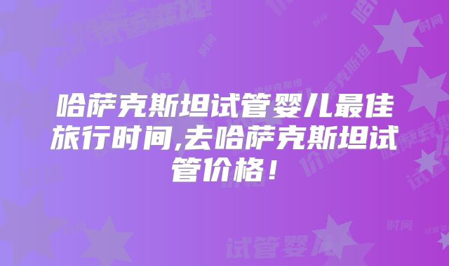 哈萨克斯坦试管婴儿最佳旅行时间,去哈萨克斯坦试管价格！