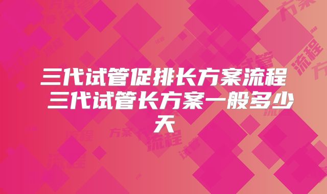 三代试管促排长方案流程 三代试管长方案一般多少天