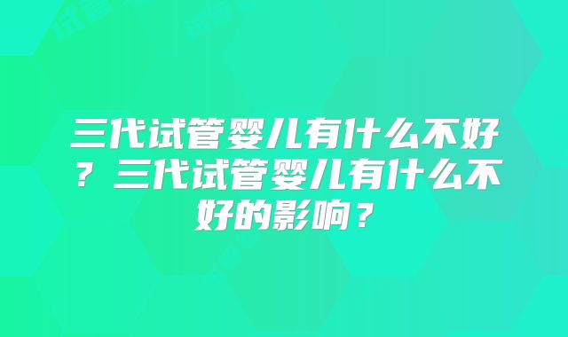三代试管婴儿有什么不好?三代试管婴儿有什么不好的影响?