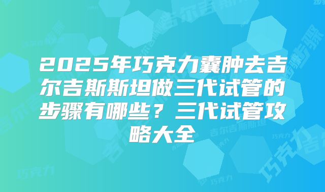 2025年巧克力囊肿去吉尔吉斯斯坦做三代试管的步骤有哪些？三代试管攻略大全