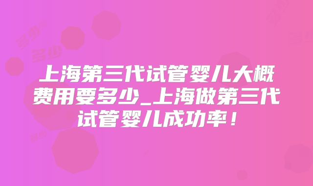 上海第三代试管婴儿大概费用要多少_上海做第三代试管婴儿成功率！