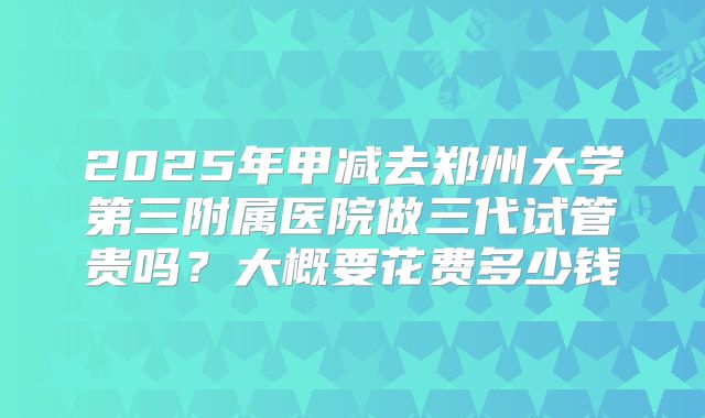 2025年甲减去郑州大学第三附属医院做三代试管贵吗？大概要花费多少钱