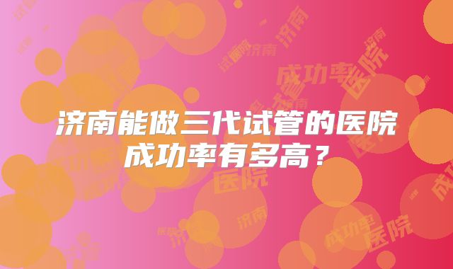 济南能做三代试管的医院成功率有多高？
