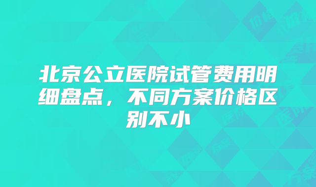 北京公立医院试管费用明细盘点，不同方案价格区别不小