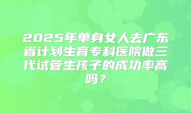 2025年单身女人去广东省计划生育专科医院做三代试管生孩子的成功率高吗？