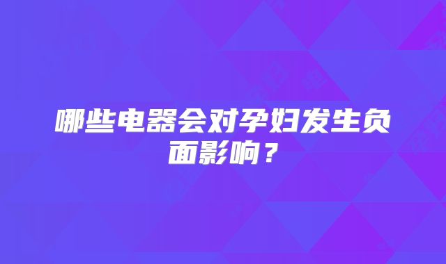 哪些电器会对孕妇发生负面影响?