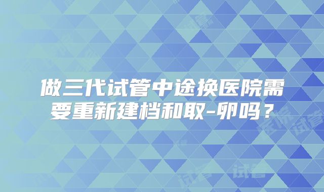 做三代试管中途换医院需要重新建档和取-卵吗？