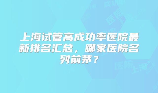 上海试管高成功率医院最新排名汇总,哪家医院名列前茅?