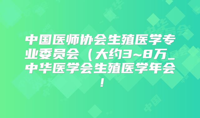 中国医师协会生殖医学专业委员会（大约3~8万_中华医学会生殖医学年会！