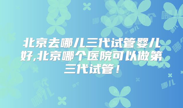 北京去哪儿三代试管婴儿好,北京哪个医院可以做第三代试管!