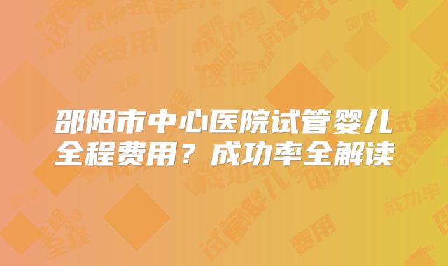 邵阳市中心医院试管婴儿全程费用？成功率全解读