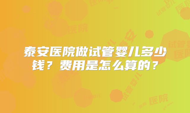 泰安医院做试管婴儿多少钱？费用是怎么算的？