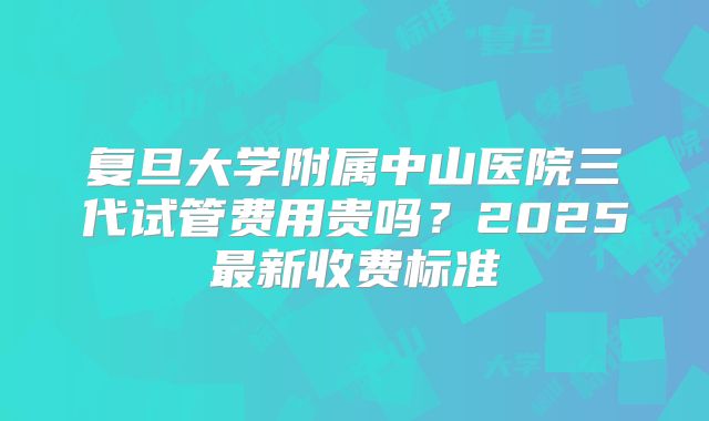 复旦大学附属中山医院三代试管费用贵吗？2025最新收费标准