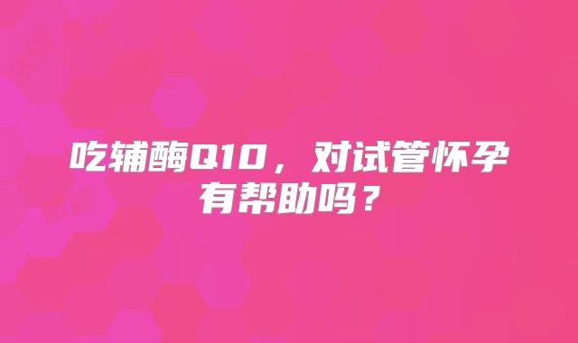 吃辅酶Q10，对试管怀孕有帮助吗？