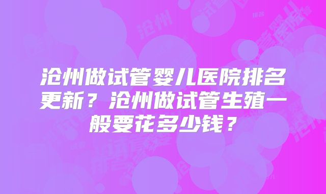 沧州做试管婴儿医院排名更新？沧州做试管生殖一般要花多少钱？