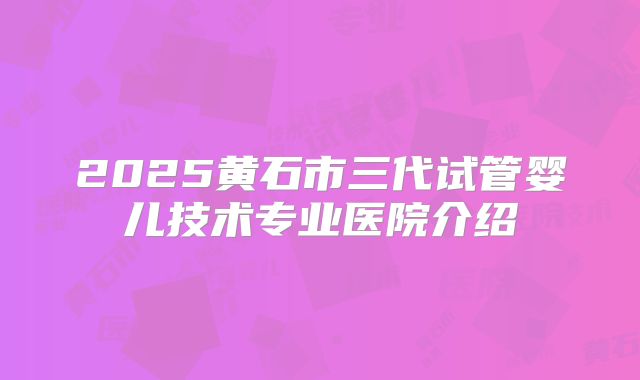 2025黄石市三代试管婴儿技术专业医院介绍