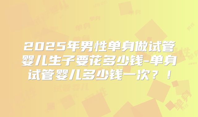 2025年男性单身做试管婴儿生子要花多少钱-单身试管婴儿多少钱一次?!