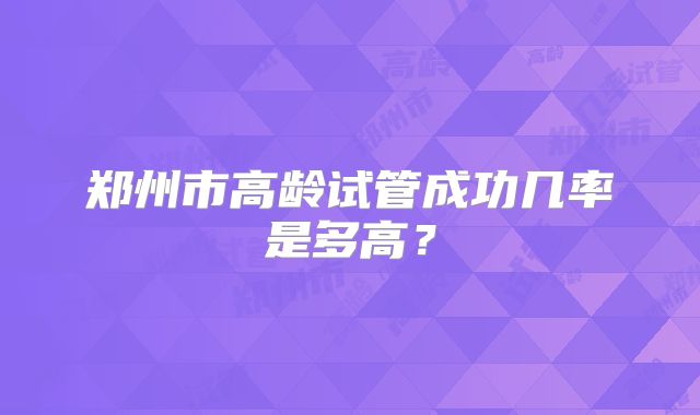 郑州市高龄试管成功几率是多高？