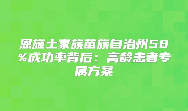 恩施土家族苗族自治州58%成功率背后:高龄患者专属方案