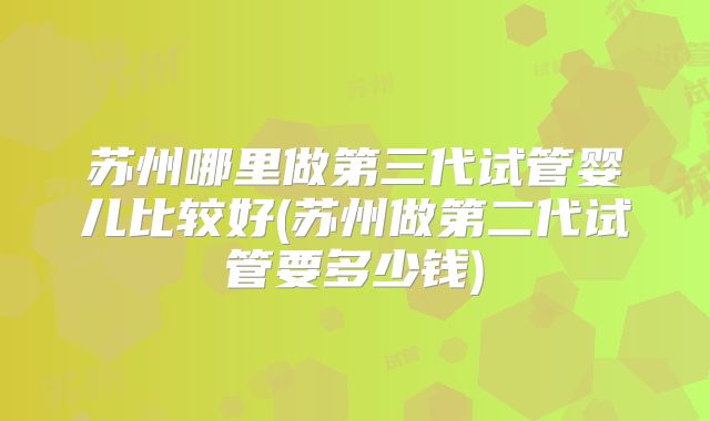 苏州哪里做第三代试管婴儿比较好(苏州做第二代试管要多少钱)